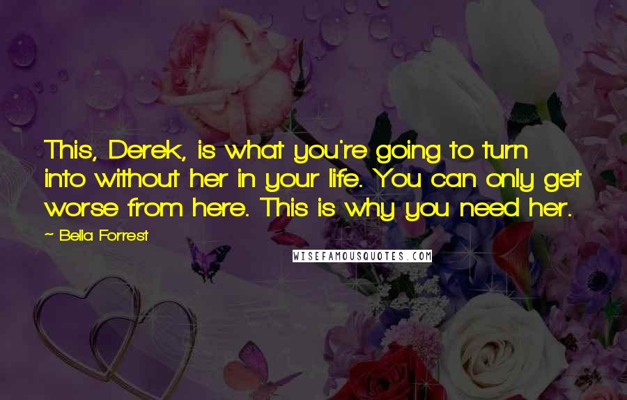 Bella Forrest Quotes: This, Derek, is what you're going to turn into without her in your life. You can only get worse from here. This is why you need her.
