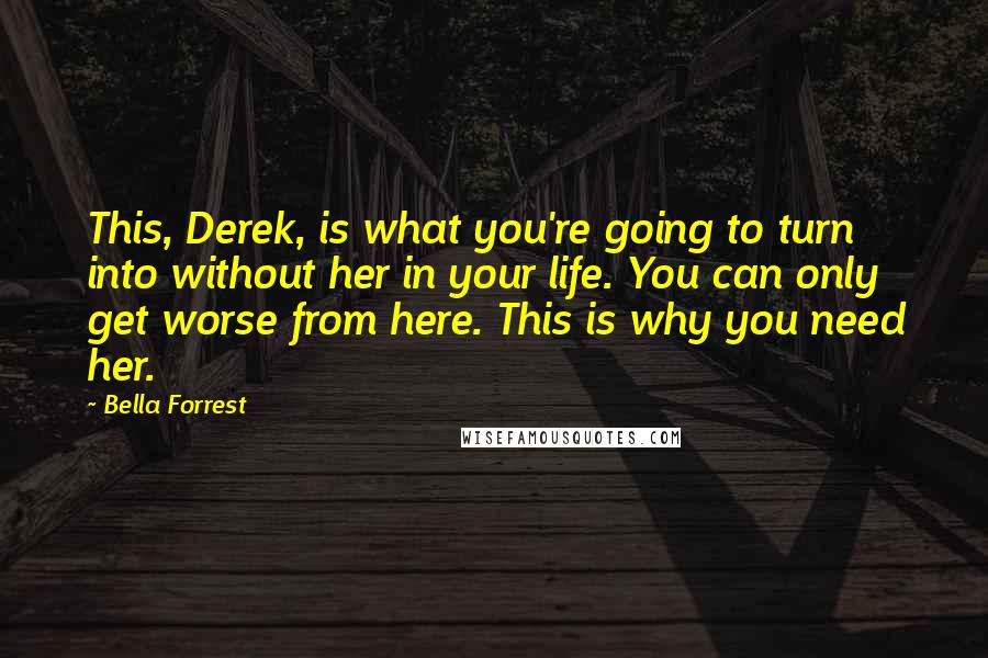 Bella Forrest Quotes: This, Derek, is what you're going to turn into without her in your life. You can only get worse from here. This is why you need her.