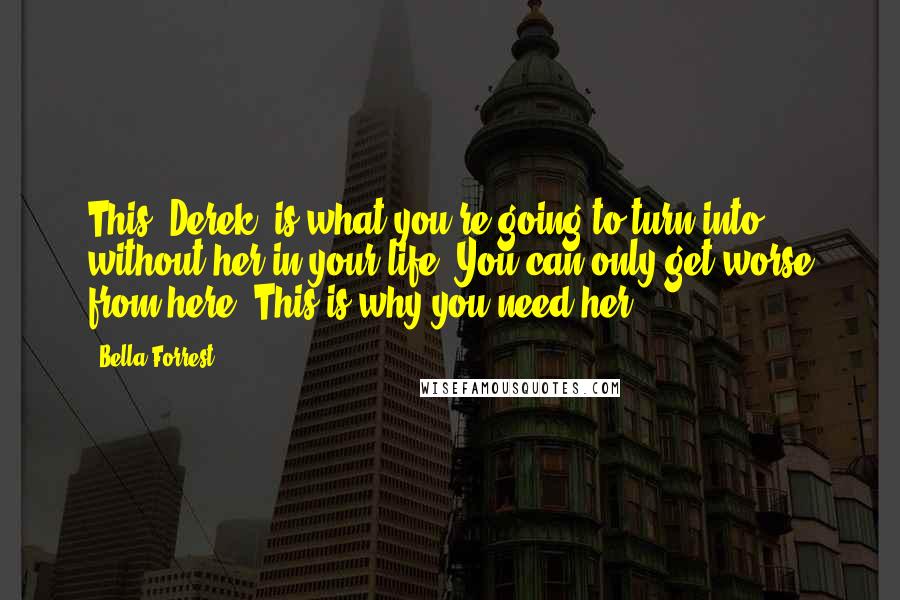 Bella Forrest Quotes: This, Derek, is what you're going to turn into without her in your life. You can only get worse from here. This is why you need her.