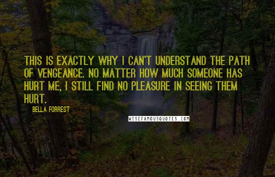 Bella Forrest Quotes: This is exactly why I can't understand the path of vengeance. No matter how much someone has hurt me, I still find no pleasure in seeing them hurt.