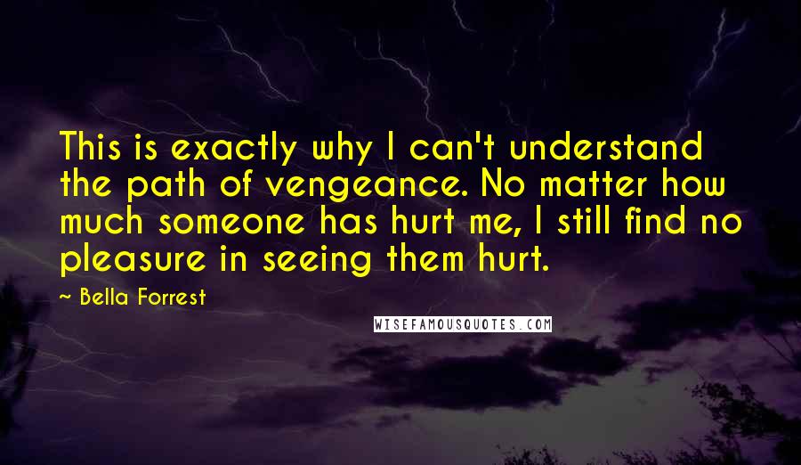 Bella Forrest Quotes: This is exactly why I can't understand the path of vengeance. No matter how much someone has hurt me, I still find no pleasure in seeing them hurt.