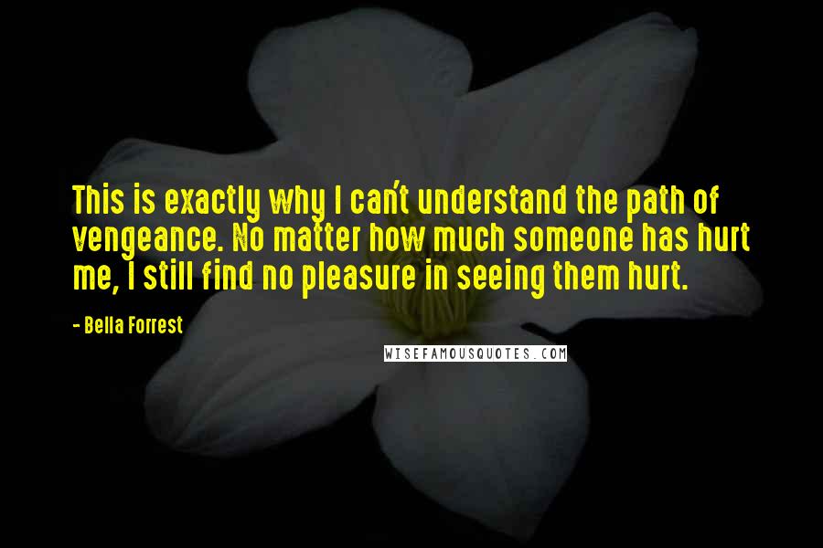 Bella Forrest Quotes: This is exactly why I can't understand the path of vengeance. No matter how much someone has hurt me, I still find no pleasure in seeing them hurt.