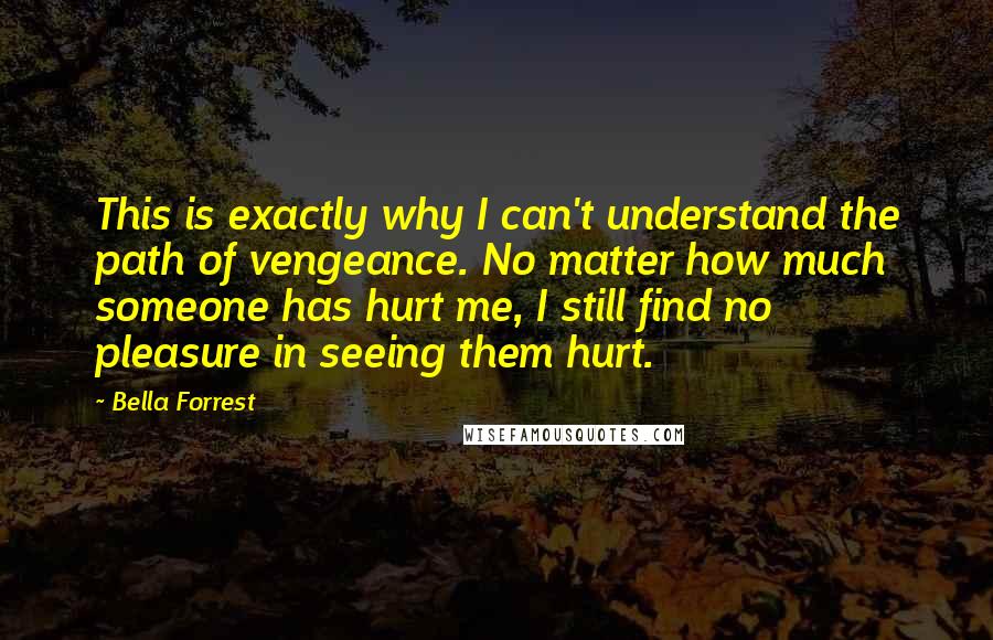 Bella Forrest Quotes: This is exactly why I can't understand the path of vengeance. No matter how much someone has hurt me, I still find no pleasure in seeing them hurt.