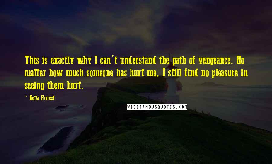 Bella Forrest Quotes: This is exactly why I can't understand the path of vengeance. No matter how much someone has hurt me, I still find no pleasure in seeing them hurt.