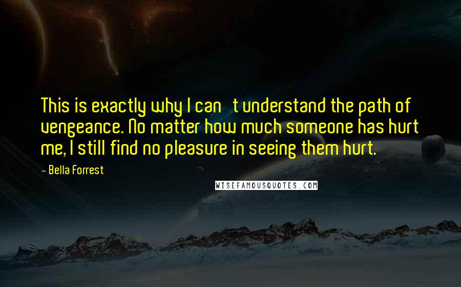 Bella Forrest Quotes: This is exactly why I can't understand the path of vengeance. No matter how much someone has hurt me, I still find no pleasure in seeing them hurt.