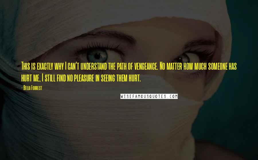 Bella Forrest Quotes: This is exactly why I can't understand the path of vengeance. No matter how much someone has hurt me, I still find no pleasure in seeing them hurt.