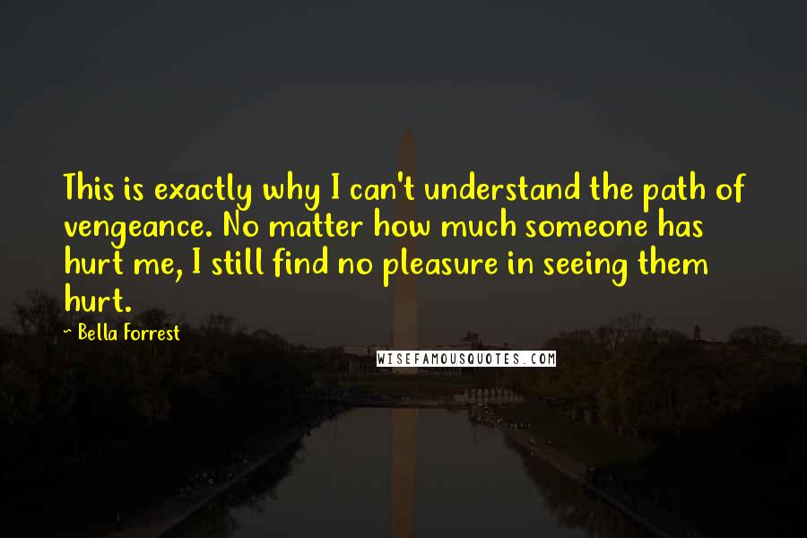 Bella Forrest Quotes: This is exactly why I can't understand the path of vengeance. No matter how much someone has hurt me, I still find no pleasure in seeing them hurt.