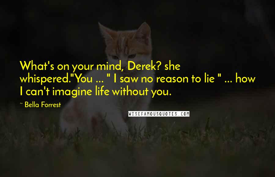 Bella Forrest Quotes: What's on your mind, Derek? she whispered."You ... " I saw no reason to lie " ... how I can't imagine life without you.