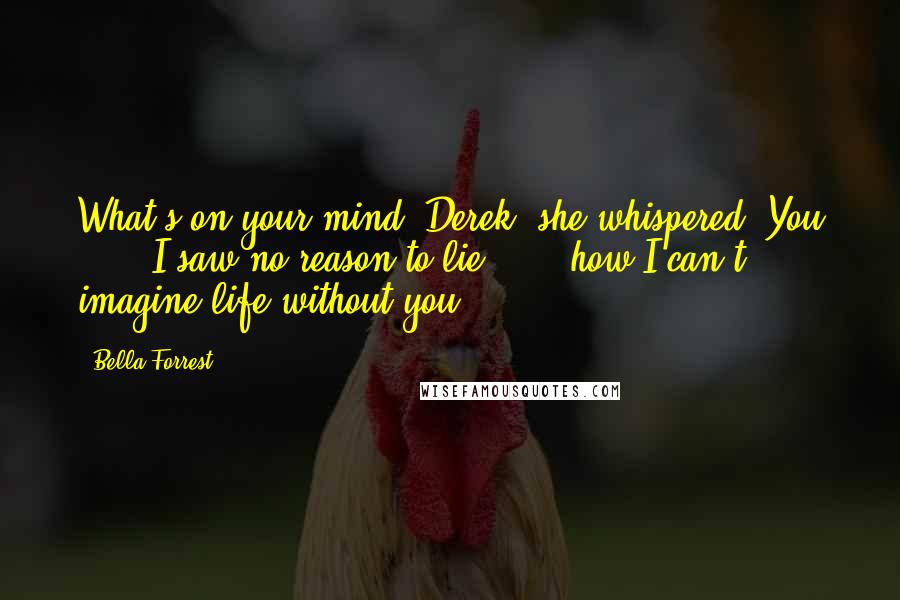 Bella Forrest Quotes: What's on your mind, Derek? she whispered."You ... " I saw no reason to lie " ... how I can't imagine life without you.