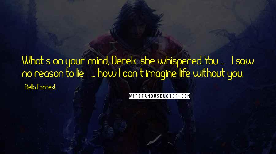 Bella Forrest Quotes: What's on your mind, Derek? she whispered."You ... " I saw no reason to lie " ... how I can't imagine life without you.