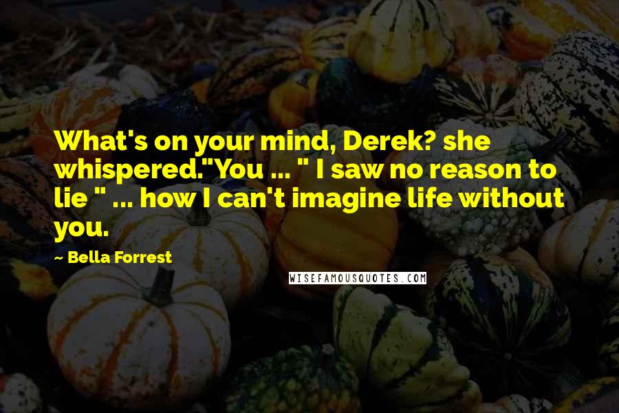 Bella Forrest Quotes: What's on your mind, Derek? she whispered."You ... " I saw no reason to lie " ... how I can't imagine life without you.