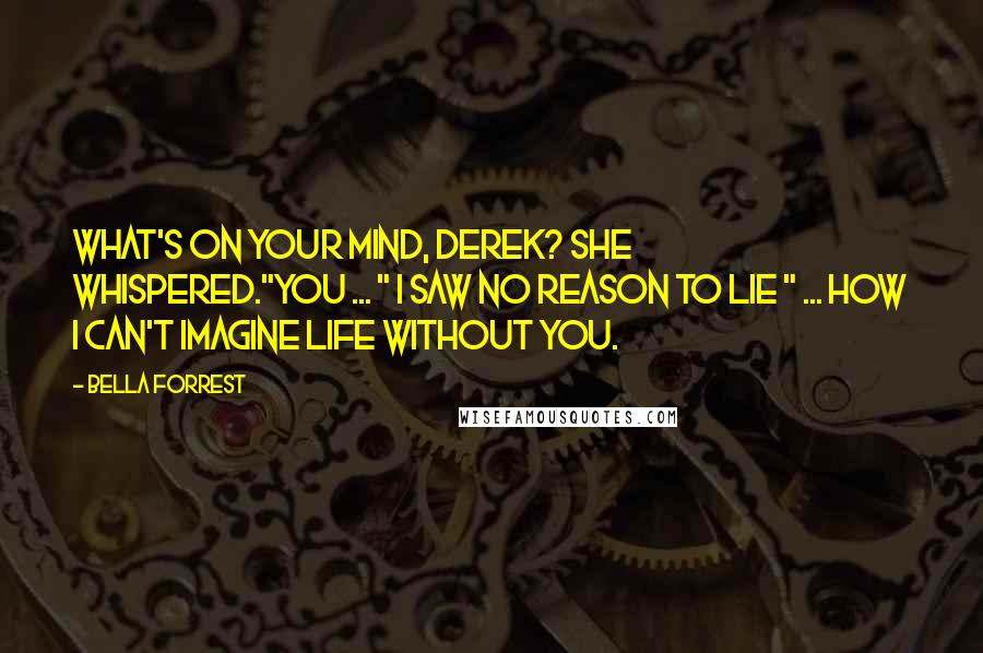 Bella Forrest Quotes: What's on your mind, Derek? she whispered."You ... " I saw no reason to lie " ... how I can't imagine life without you.