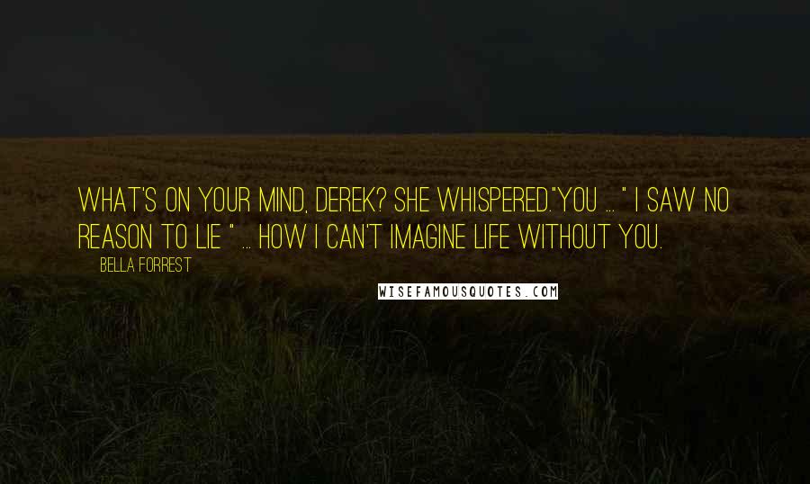 Bella Forrest Quotes: What's on your mind, Derek? she whispered."You ... " I saw no reason to lie " ... how I can't imagine life without you.