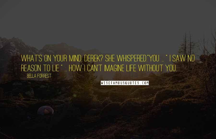 Bella Forrest Quotes: What's on your mind, Derek? she whispered."You ... " I saw no reason to lie " ... how I can't imagine life without you.