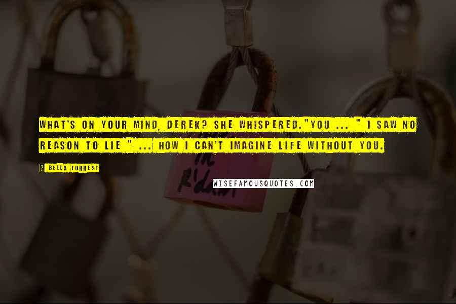 Bella Forrest Quotes: What's on your mind, Derek? she whispered."You ... " I saw no reason to lie " ... how I can't imagine life without you.