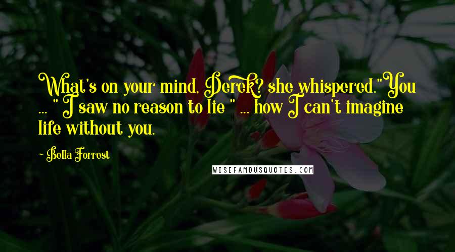 Bella Forrest Quotes: What's on your mind, Derek? she whispered."You ... " I saw no reason to lie " ... how I can't imagine life without you.