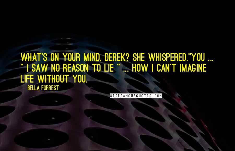 Bella Forrest Quotes: What's on your mind, Derek? she whispered."You ... " I saw no reason to lie " ... how I can't imagine life without you.