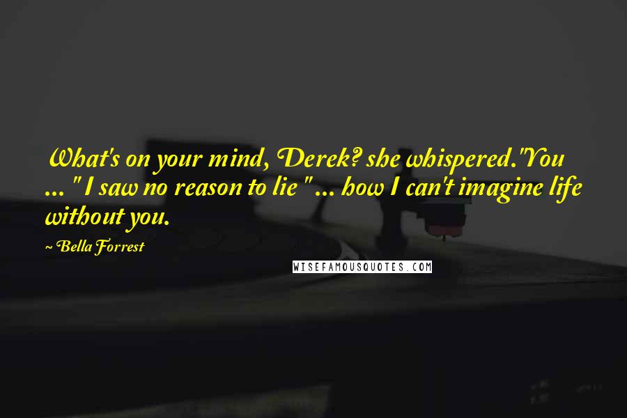 Bella Forrest Quotes: What's on your mind, Derek? she whispered."You ... " I saw no reason to lie " ... how I can't imagine life without you.