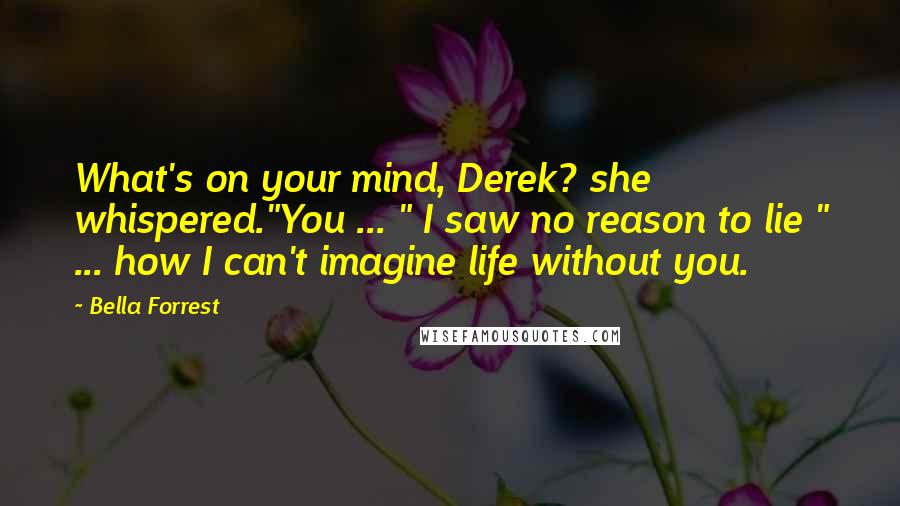 Bella Forrest Quotes: What's on your mind, Derek? she whispered."You ... " I saw no reason to lie " ... how I can't imagine life without you.