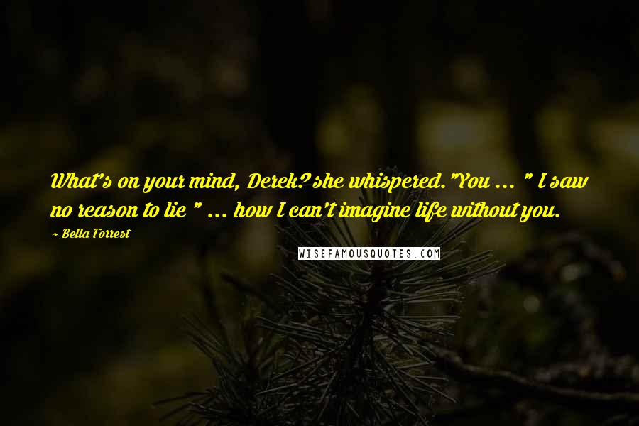 Bella Forrest Quotes: What's on your mind, Derek? she whispered."You ... " I saw no reason to lie " ... how I can't imagine life without you.