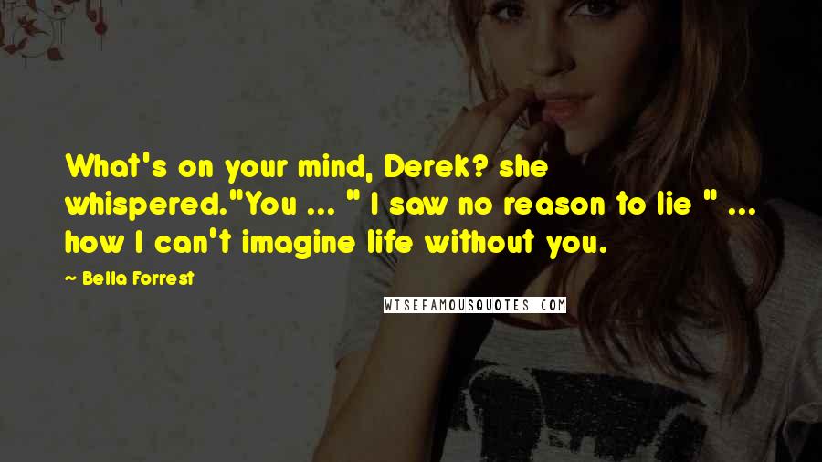 Bella Forrest Quotes: What's on your mind, Derek? she whispered."You ... " I saw no reason to lie " ... how I can't imagine life without you.