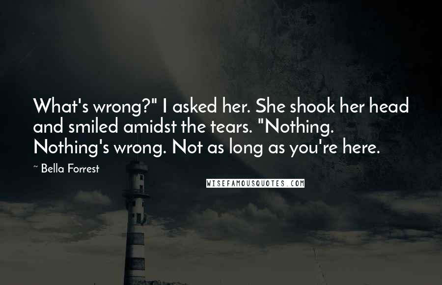 Bella Forrest Quotes: What's wrong?" I asked her. She shook her head and smiled amidst the tears. "Nothing. Nothing's wrong. Not as long as you're here.