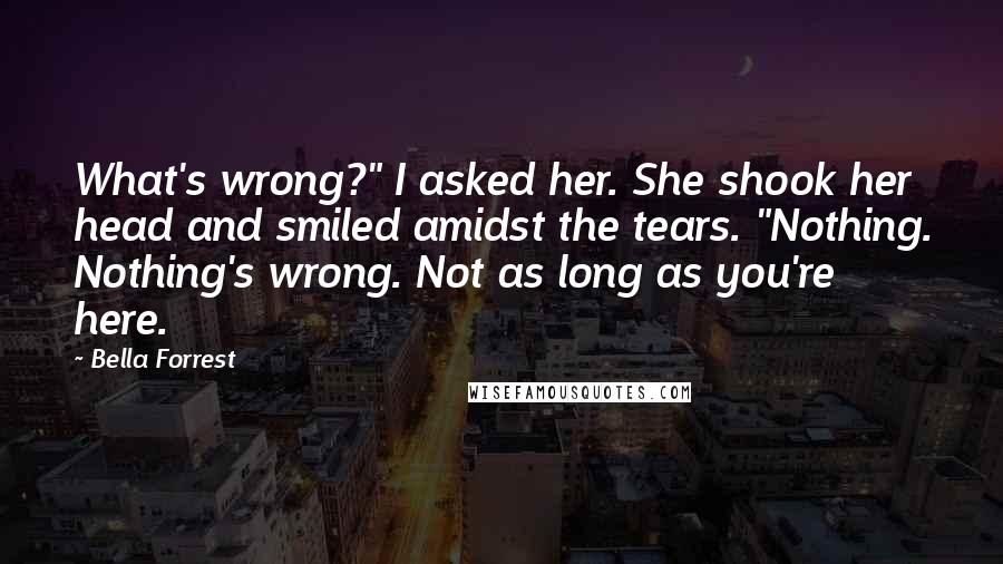 Bella Forrest Quotes: What's wrong?" I asked her. She shook her head and smiled amidst the tears. "Nothing. Nothing's wrong. Not as long as you're here.
