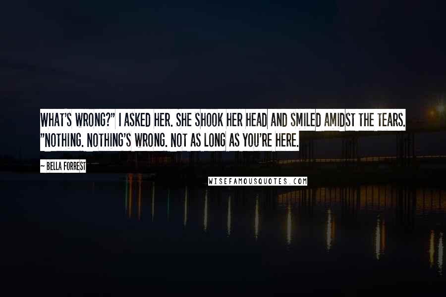 Bella Forrest Quotes: What's wrong?" I asked her. She shook her head and smiled amidst the tears. "Nothing. Nothing's wrong. Not as long as you're here.