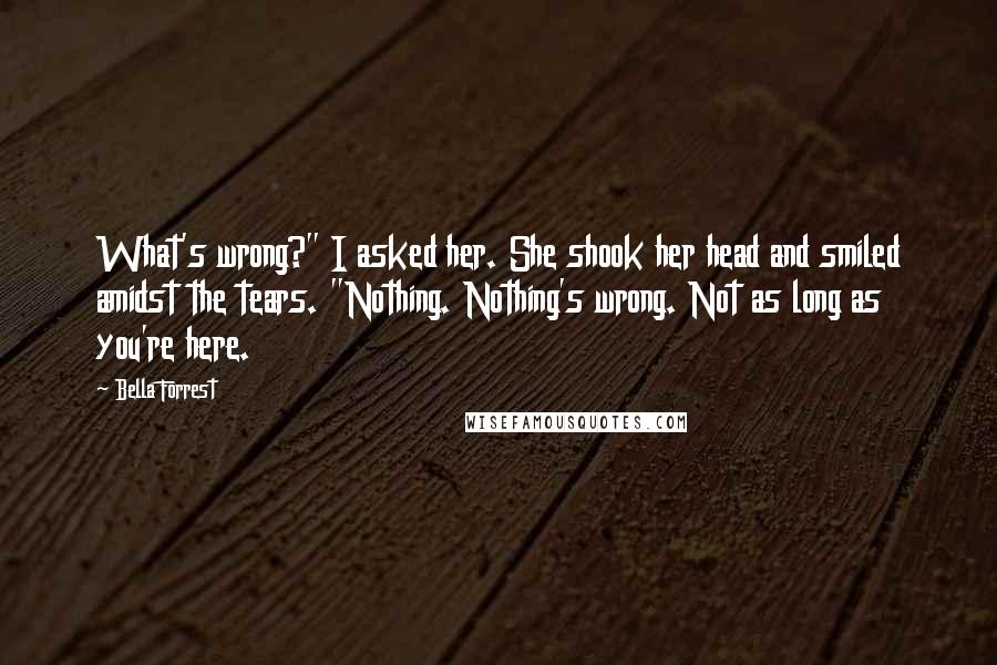 Bella Forrest Quotes: What's wrong?" I asked her. She shook her head and smiled amidst the tears. "Nothing. Nothing's wrong. Not as long as you're here.