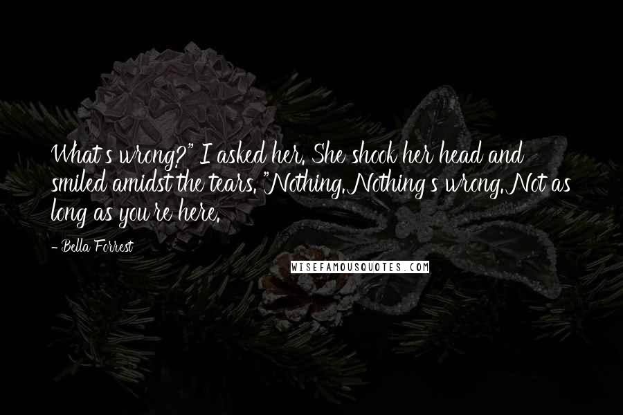 Bella Forrest Quotes: What's wrong?" I asked her. She shook her head and smiled amidst the tears. "Nothing. Nothing's wrong. Not as long as you're here.