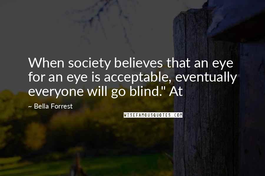 Bella Forrest Quotes: When society believes that an eye for an eye is acceptable, eventually everyone will go blind." At