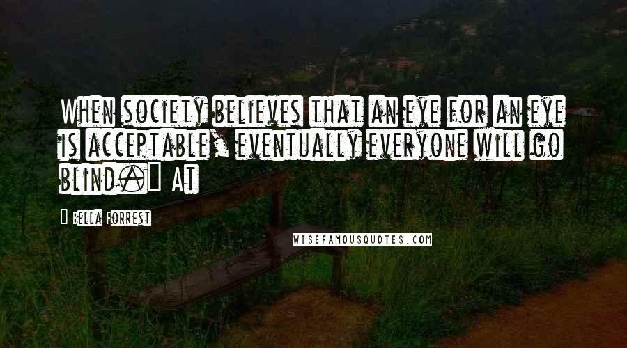 Bella Forrest Quotes: When society believes that an eye for an eye is acceptable, eventually everyone will go blind." At