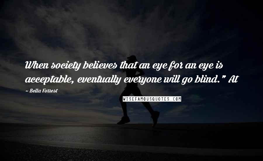 Bella Forrest Quotes: When society believes that an eye for an eye is acceptable, eventually everyone will go blind." At