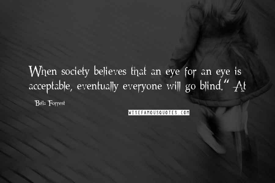 Bella Forrest Quotes: When society believes that an eye for an eye is acceptable, eventually everyone will go blind." At