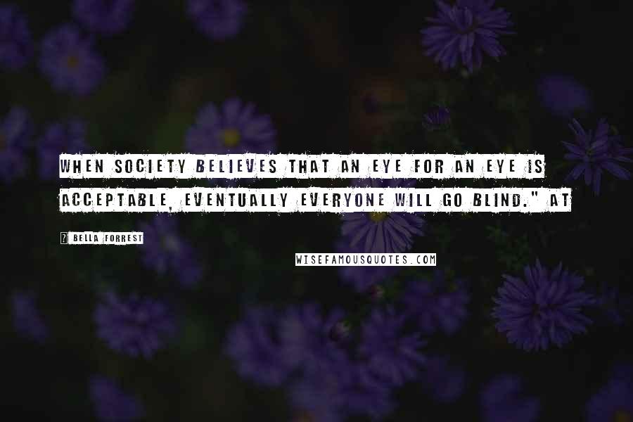 Bella Forrest Quotes: When society believes that an eye for an eye is acceptable, eventually everyone will go blind." At