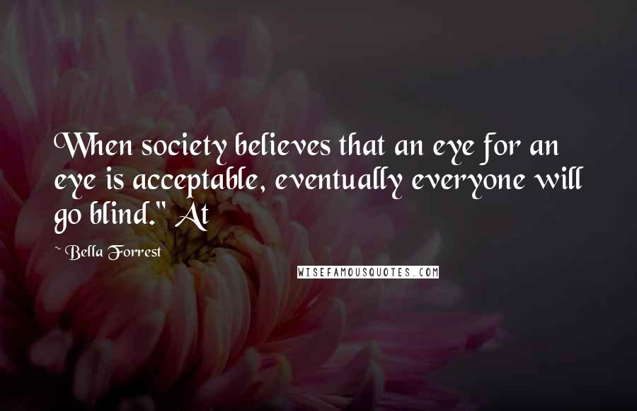 Bella Forrest Quotes: When society believes that an eye for an eye is acceptable, eventually everyone will go blind." At