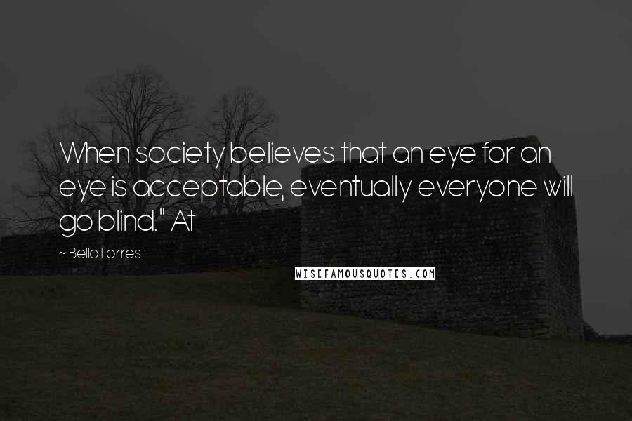 Bella Forrest Quotes: When society believes that an eye for an eye is acceptable, eventually everyone will go blind." At