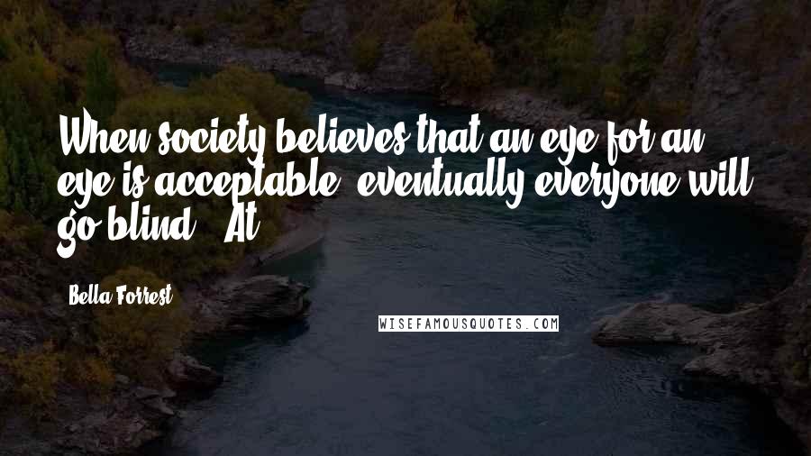 Bella Forrest Quotes: When society believes that an eye for an eye is acceptable, eventually everyone will go blind." At