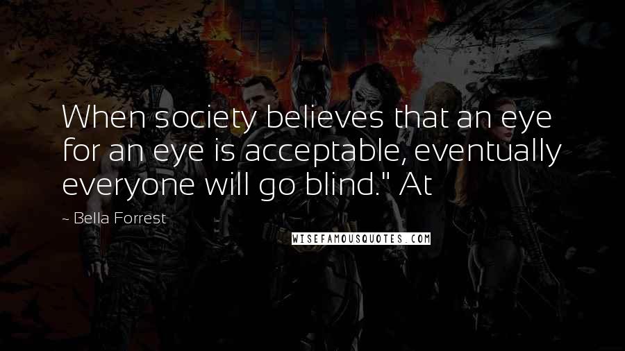Bella Forrest Quotes: When society believes that an eye for an eye is acceptable, eventually everyone will go blind." At
