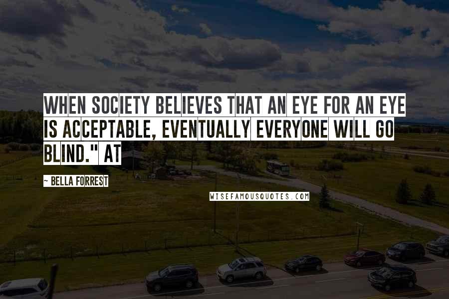 Bella Forrest Quotes: When society believes that an eye for an eye is acceptable, eventually everyone will go blind." At