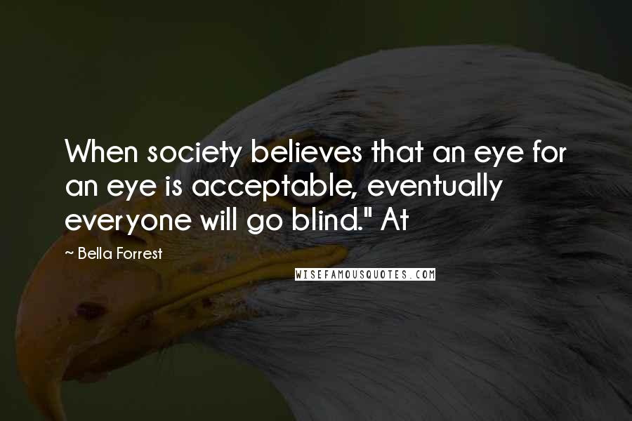 Bella Forrest Quotes: When society believes that an eye for an eye is acceptable, eventually everyone will go blind." At