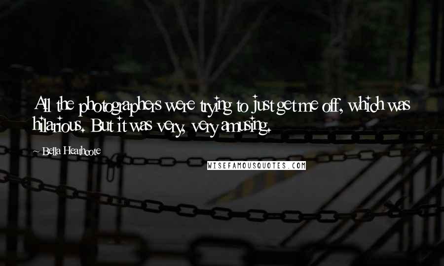 Bella Heathcote Quotes: All the photographers were trying to just get me off, which was hilarious. But it was very, very amusing.