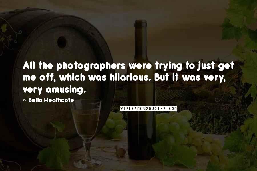 Bella Heathcote Quotes: All the photographers were trying to just get me off, which was hilarious. But it was very, very amusing.