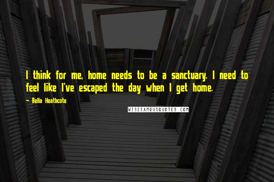 Bella Heathcote Quotes: I think for me, home needs to be a sanctuary. I need to feel like I've escaped the day when I get home.