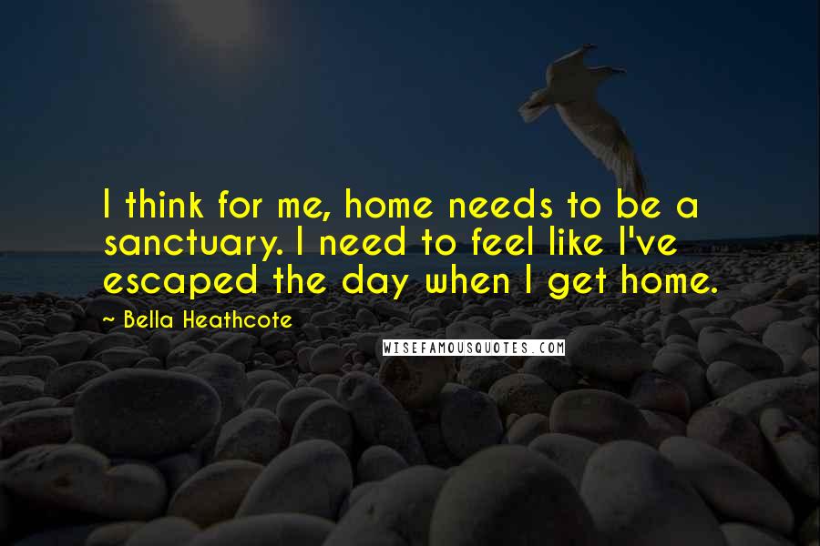 Bella Heathcote Quotes: I think for me, home needs to be a sanctuary. I need to feel like I've escaped the day when I get home.