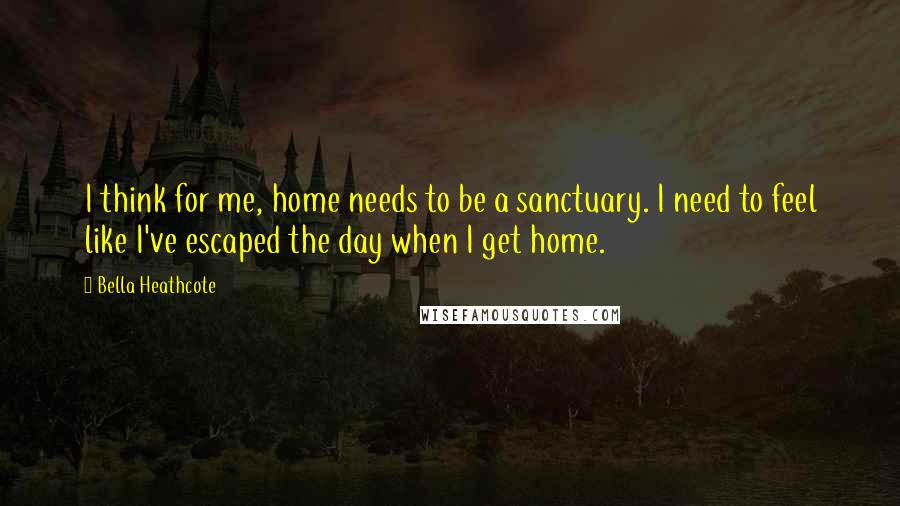 Bella Heathcote Quotes: I think for me, home needs to be a sanctuary. I need to feel like I've escaped the day when I get home.