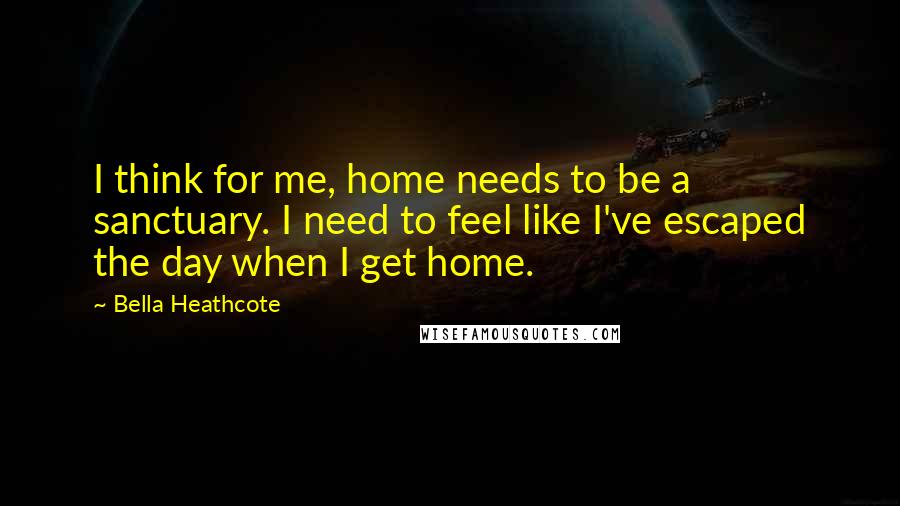 Bella Heathcote Quotes: I think for me, home needs to be a sanctuary. I need to feel like I've escaped the day when I get home.