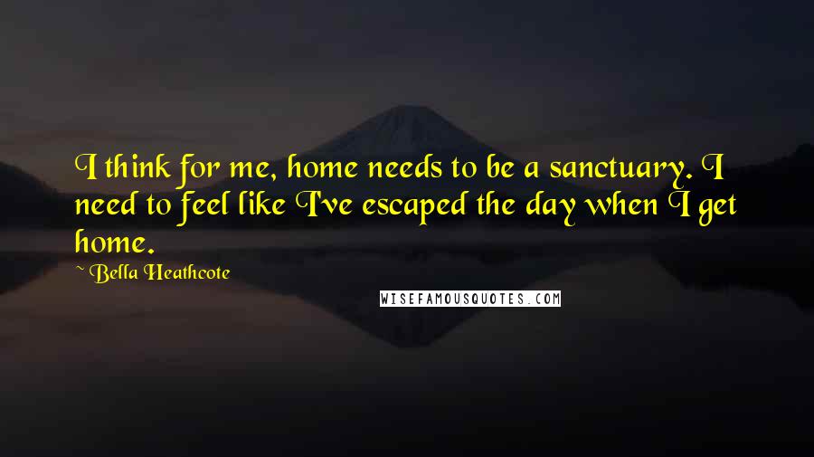 Bella Heathcote Quotes: I think for me, home needs to be a sanctuary. I need to feel like I've escaped the day when I get home.