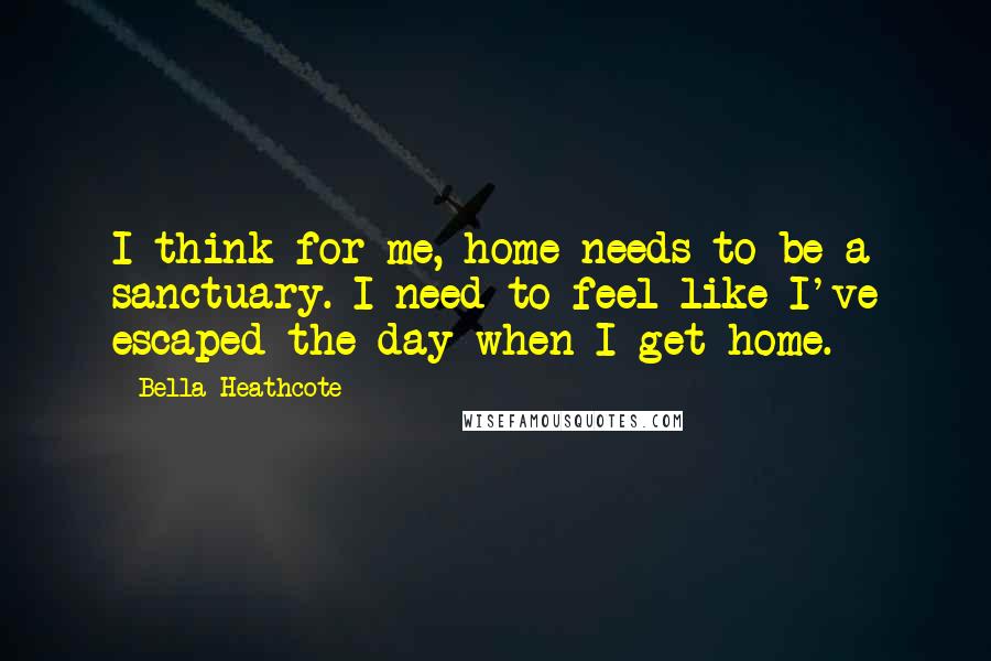 Bella Heathcote Quotes: I think for me, home needs to be a sanctuary. I need to feel like I've escaped the day when I get home.