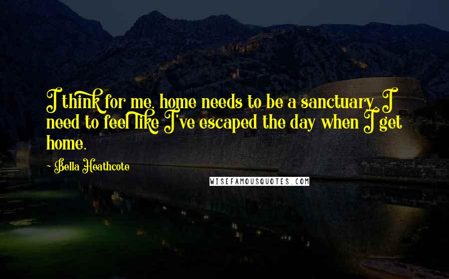 Bella Heathcote Quotes: I think for me, home needs to be a sanctuary. I need to feel like I've escaped the day when I get home.